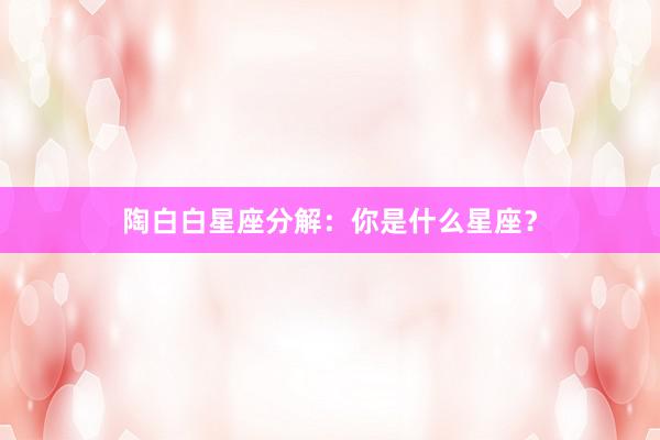 陶白白星座分解：你是什么星座？