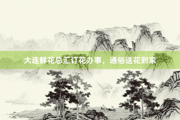大连鲜花总汇订花办事，通俗送花到家