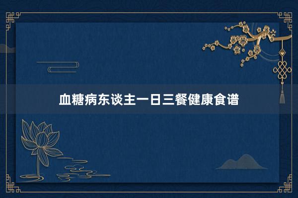 血糖病东谈主一日三餐健康食谱
